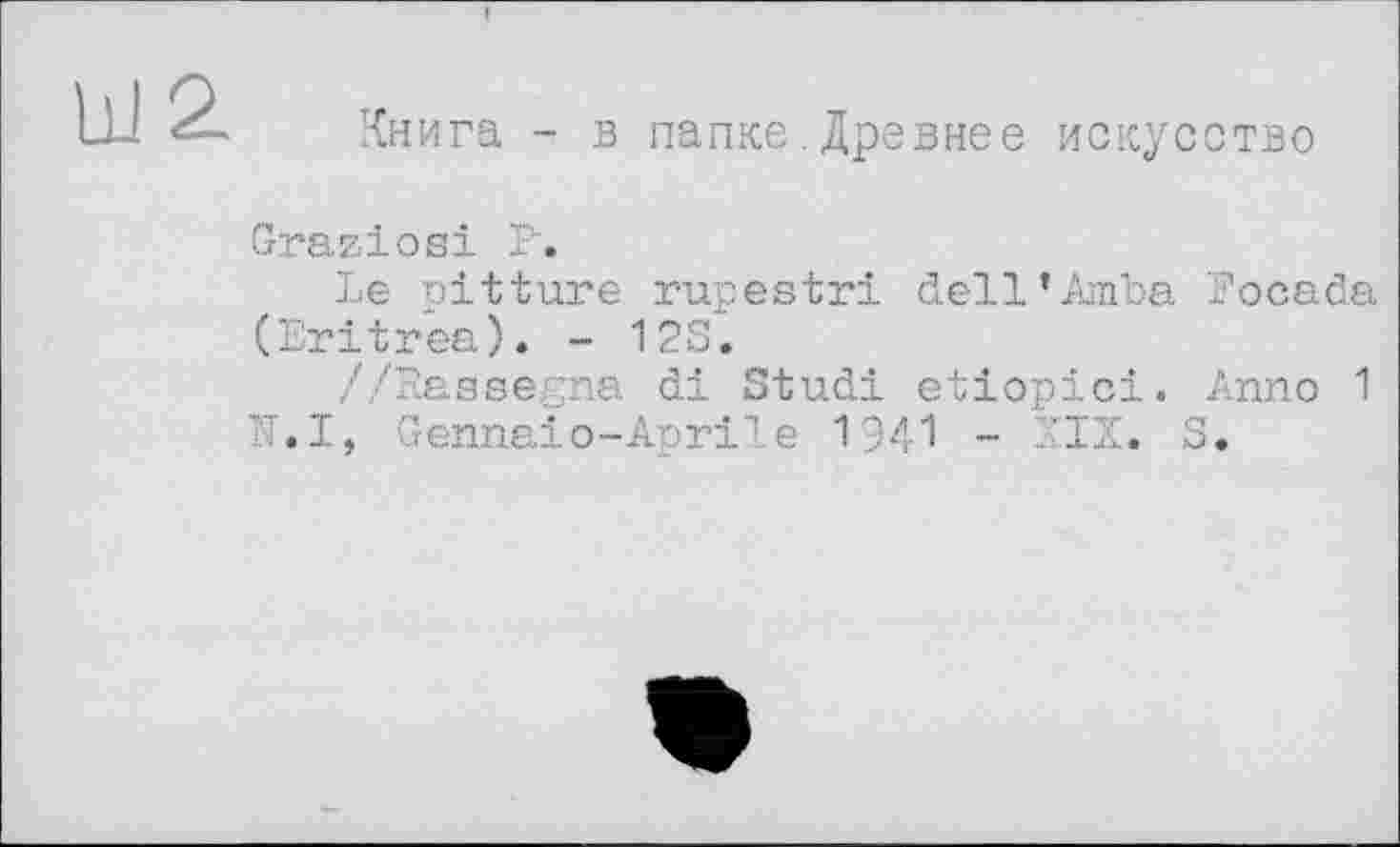 ﻿Книга - в папке.Древнее искусство
Graziös! P.
Le pitture rupestri dell’Amoa Focada (Eritrea). - 12S.
//Rassegna di Stud! etiopici. Anno 1 N.I, Genna!о-Apr!le 1941 - XIX. S.